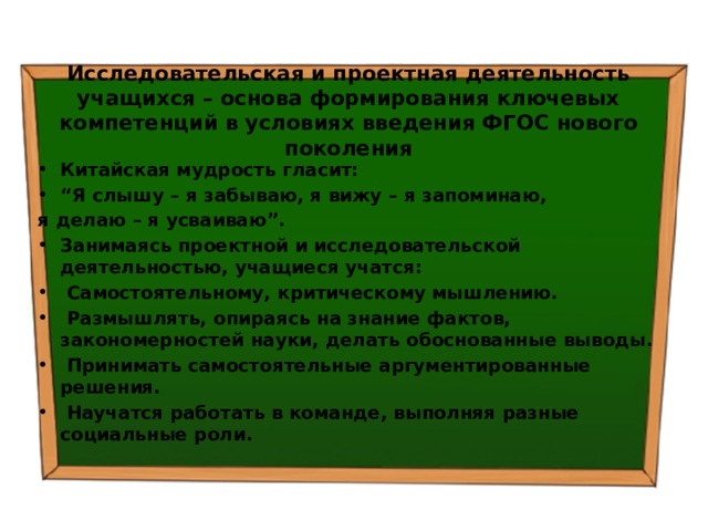 Исследовательская и проектная деятельность учащихся – основа формирования ключевых компетенций в условиях введения ФГОС нового поколения Китайская мудрость гласит: “ Я слышу – я забываю,  я вижу – я запоминаю, я делаю – я усваиваю”. Занимаясь проектной и исследовательской деятельностью, учащиеся учатся:   Самостоятельному, критическому мышлению.   Размышлять, опираясь на знание фактов, закономерностей науки, делать обоснованные выводы.   Принимать самостоятельные аргументированные решения.   Научатся работать в команде, выполняя разные социальные роли. 