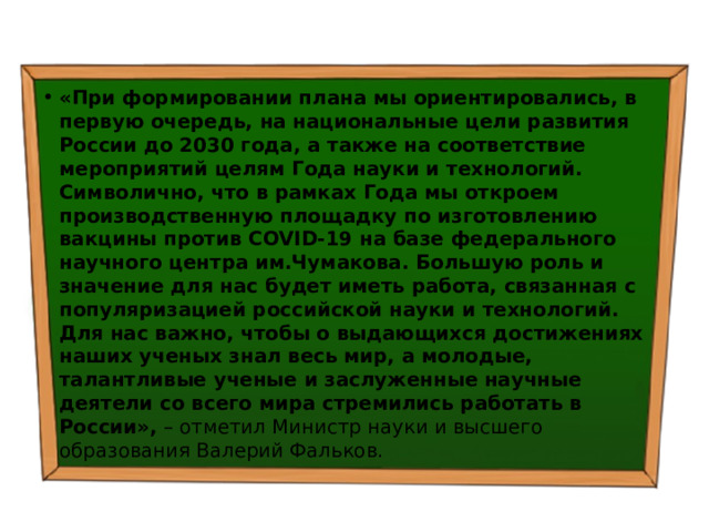 «При формировании плана мы ориентировались, в первую очередь, на национальные цели развития России до 2030 года, а также на соответствие мероприятий целям Года науки и технологий. Символично, что в рамках Года мы откроем производственную площадку по изготовлению вакцины против COVID-19 на базе федерального научного центра им.Чумакова. Большую роль и значение для нас будет иметь работа, связанная с популяризацией российской науки и технологий. Для нас важно, чтобы о выдающихся достижениях наших ученых знал весь мир, а молодые, талантливые ученые и заслуженные научные деятели со всего мира стремились работать в России»,  – отметил Министр науки и высшего образования Валерий Фальков. 