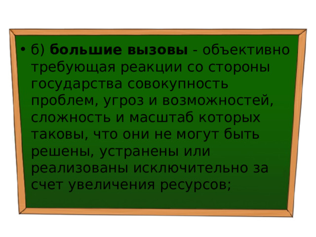 б) большие вызовы - объективно требующая реакции со стороны государства совокупность проблем, угроз и возможностей, сложность и масштаб которых таковы, что они не могут быть решены, устранены или реализованы исключительно за счет увеличения ресурсов; 