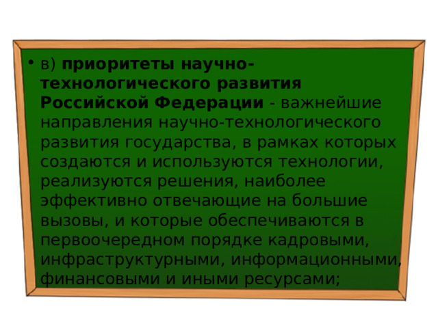 в) приоритеты научно-технологического развития Российской Федерации - важнейшие направления научно-технологического развития государства, в рамках которых создаются и используются технологии, реализуются решения, наиболее эффективно отвечающие на большие вызовы, и которые обеспечиваются в первоочередном порядке кадровыми, инфраструктурными, информационными, финансовыми и иными ресурсами; 