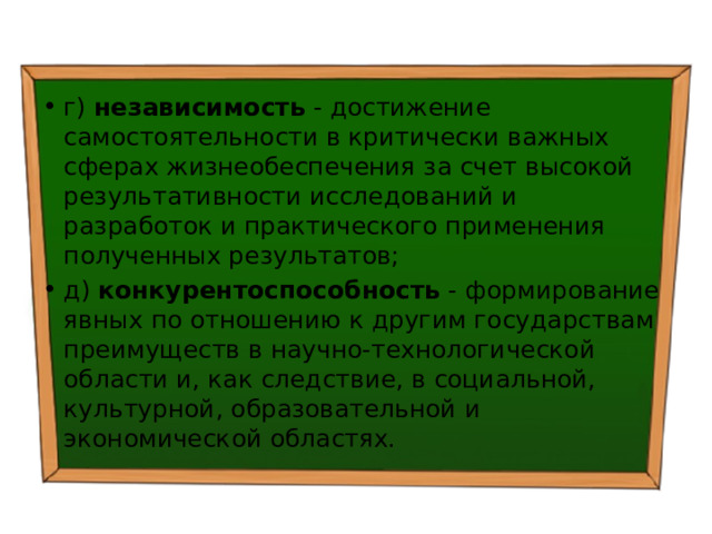 г) независимость - достижение самостоятельности в критически важных сферах жизнеобеспечения за счет высокой результативности исследований и разработок и практического применения полученных результатов; д) конкурентоспособность - формирование явных по отношению к другим государствам преимуществ в научно-технологической области и, как следствие, в социальной, культурной, образовательной и экономической областях. 