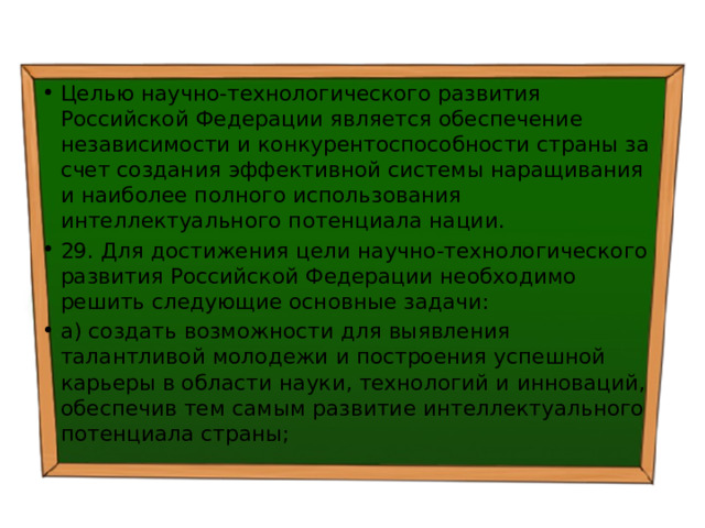 Целью научно-технологического развития Российской Федерации является обеспечение независимости и конкурентоспособности страны за счет создания эффективной системы наращивания и наиболее полного использования интеллектуального потенциала нации. 29. Для достижения цели научно-технологического развития Российской Федерации необходимо решить следующие основные задачи: а) создать возможности для выявления талантливой молодежи и построения успешной карьеры в области науки, технологий и инноваций, обеспечив тем самым развитие интеллектуального потенциала страны; 