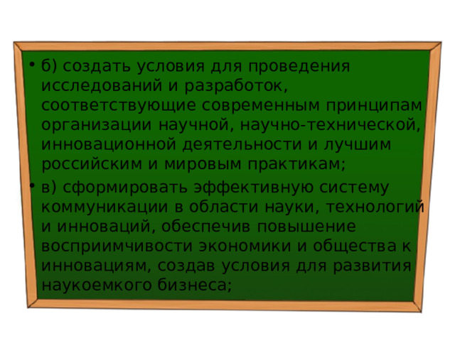 б) создать условия для проведения исследований и разработок, соответствующие современным принципам организации научной, научно-технической, инновационной деятельности и лучшим российским и мировым практикам; в) сформировать эффективную систему коммуникации в области науки, технологий и инноваций, обеспечив повышение восприимчивости экономики и общества к инновациям, создав условия для развития наукоемкого бизнеса; 