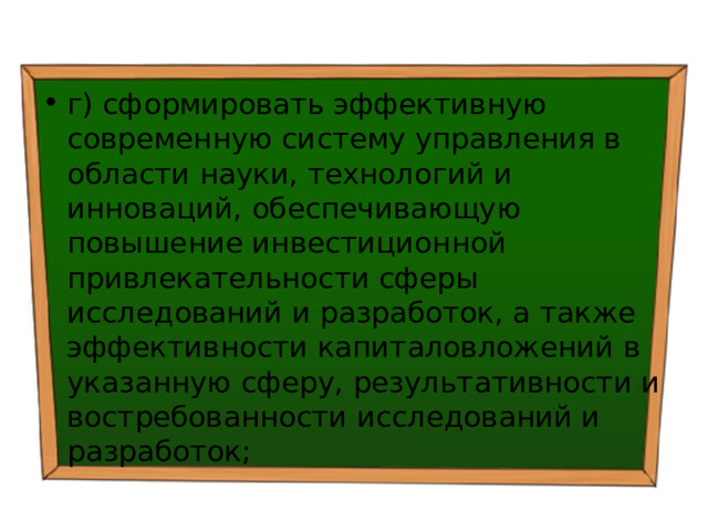 г) сформировать эффективную современную систему управления в области науки, технологий и инноваций, обеспечивающую повышение инвестиционной привлекательности сферы исследований и разработок, а также эффективности капиталовложений в указанную сферу, результативности и востребованности исследований и разработок; 