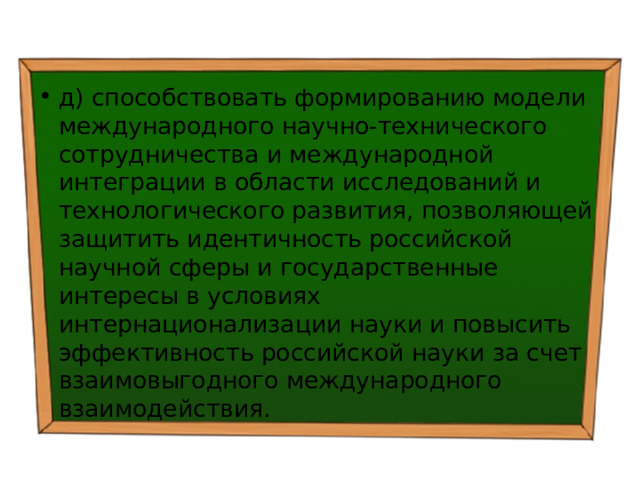 д) способствовать формированию модели международного научно-технического сотрудничества и международной интеграции в области исследований и технологического развития, позволяющей защитить идентичность российской научной сферы и государственные интересы в условиях интернационализации науки и повысить эффективность российской науки за счет взаимовыгодного международного взаимодействия. 