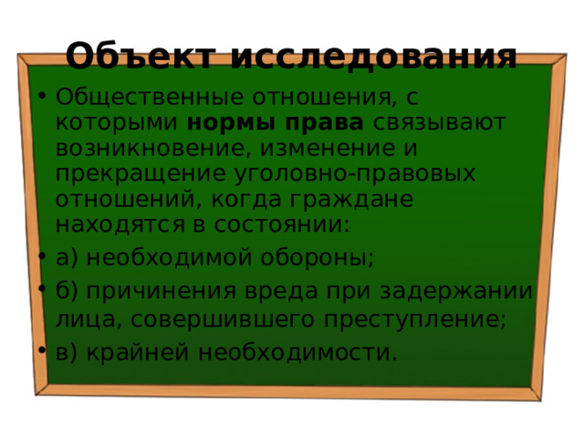 Объект исследования Общественные отношения, с которыми нормы права связывают возникновение, изменение и прекращение уголовно-правовых отношений, когда граждане находятся в состоянии: а) необходимой обороны; б) причинения вреда при задержании лица, совершившего преступление; в) крайней необходимости. 