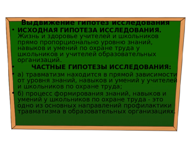 Выдвижение гипотез исследования ИСХОДНАЯ ГИПОТЕЗА ИССЛЕДОВАНИЯ. Жизнь и здоровье учителей и школьников прямо пропорционально уровню знаний, навыков и умений по охране труда у школьников и учителей образовательных организаций.  ЧАСТНЫЕ ГИПОТЕЗЫ ИССЛЕДОВАНИЯ: а) травматизм находится в прямой зависимости от уровня знаний, навыков и умений у учителей и школьников по охране труда; б) процесс формирования знаний, навыков и умений у школьников по охране труда - это одно из основных направлений профилактики травматизма в образовательных организациях. 