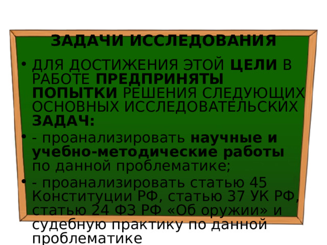  ЗАДАЧИ ИССЛЕДОВАНИЯ ДЛЯ ДОСТИЖЕНИЯ ЭТОЙ ЦЕЛИ В РАБОТЕ ПРЕДПРИНЯТЫ ПОПЫТКИ РЕШЕНИЯ СЛЕДУЮЩИХ ОСНОВНЫХ ИССЛЕДОВАТЕЛЬСКИХ ЗАДАЧ: - проанализировать научные и учебно-методические работы по данной проблематике; - проанализировать статью 45 Конституции РФ, статью 37 УК РФ, статью 24 ФЗ РФ «Об оружии» и судебную практику по данной проблематике 