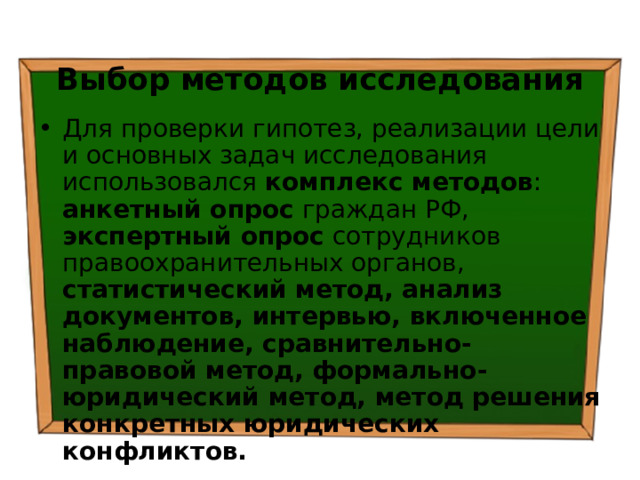  Выбор методов исследования Для проверки гипотез, реализации цели и основных задач исследования использовался комплекс методов : анкетный опрос граждан РФ, экспертный опрос сотрудников правоохранительных органов, статистический метод, анализ документов, интервью, включенное наблюдение, сравнительно-правовой метод, формально-юридический метод, метод решения конкретных юридических конфликтов. 