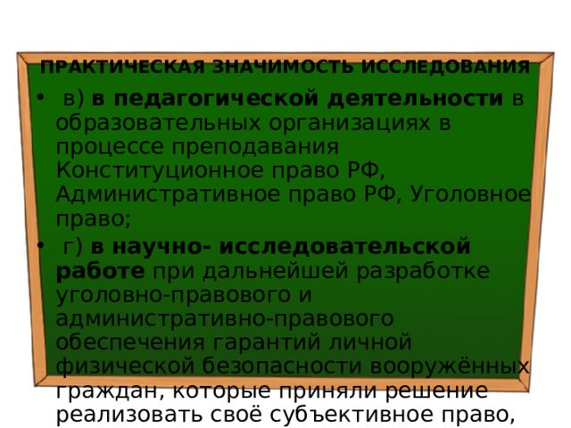  ПРАКТИЧЕСКАЯ ЗНАЧИМОСТЬ ИССЛЕДОВАНИЯ  в) в педагогической деятельности в образовательных организациях в процессе преподавания Конституционное право РФ, Административное право РФ, Уголовное право;  г) в научно- исследовательской работе при дальнейшей разработке уголовно-правового и административно-правового обеспечения гарантий личной физической безопасности вооружённых граждан, которые приняли решение реализовать своё субъективное право, общественный долг и моральную обязанность по охране общественного порядка и борьбе с преступностью в РФ; 