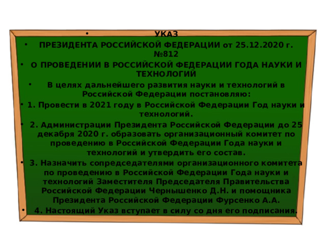 УКАЗ ПРЕЗИДЕНТА РОССИЙСКОЙ ФЕДЕРАЦИИ от 25.12.2020 г. №812 О ПРОВЕДЕНИИ В РОССИЙСКОЙ ФЕДЕРАЦИИ ГОДА НАУКИ И ТЕХНОЛОГИЙ В целях дальнейшего развития науки и технологий в Российской Федерации постановляю: 1. Провести в 2021 году в Российской Федерации Год науки и технологий. 2. Администрации Президента Российской Федерации до 25 декабря 2020 г. образовать организационный комитет по проведению в Российской Федерации Года науки и технологий и утвердить его состав. 3. Назначить сопредседателями организационного комитета по проведению в Российской Федерации Года науки и технологий Заместителя Председателя Правительства Российской Федерации Чернышенко Д.Н. и помощника Президента Российской Федерации Фурсенко А.А. 4. Настоящий Указ вступает в силу со дня его подписания. 