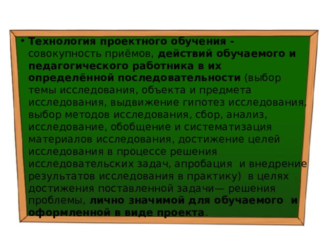 Технология проектного обучения - совокупность приёмов, действий обучаемого и педагогического работника в их определённой  последовательности (выбор темы исследования, объекта и предмета исследования, выдвижение гипотез исследования, выбор методов исследования, сбор, анализ, исследование, обобщение и систематизация материалов исследования, достижение целей исследования в процессе решения исследовательских задач, апробация и внедрение результатов исследования в практику) в целях достижения поставленной задачи— решения проблемы, лично значимой для обучаемого и оформленной в виде проекта . 