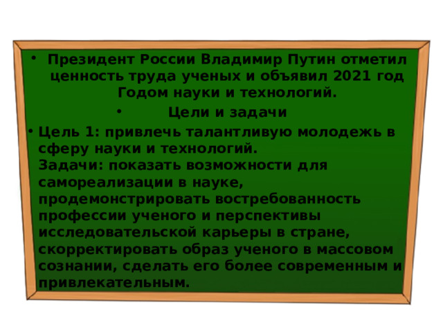 Президент России Владимир Путин отметил ценность труда ученых и объявил 2021 год Годом науки и технологий. Цели и задачи Цель 1: привлечь талантливую молодежь в сферу науки и технологий.  Задачи: показать возможности для самореализации в науке, продемонстрировать востребованность профессии ученого и перспективы исследовательской карьеры в стране, скорректировать образ ученого в массовом сознании, сделать его более современным и привлекательным. 