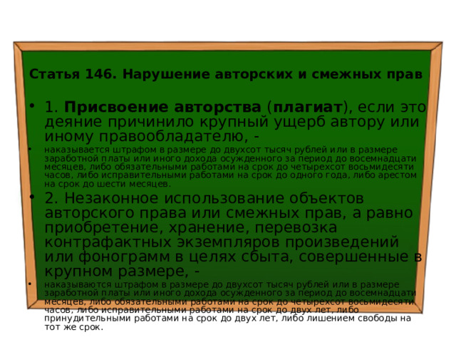  Статья 146. Нарушение авторских и смежных прав  1. Присвоение авторства ( плагиат ), если это деяние причинило крупный ущерб автору или иному правообладателю, - наказывается штрафом в размере до двухсот тысяч рублей или в размере заработной платы или иного дохода осужденного за период до восемнадцати месяцев, либо обязательными работами на срок до четырехсот восьмидесяти часов, либо исправительными работами на срок до одного года, либо арестом на срок до шести месяцев. 2. Незаконное использование объектов авторского права или смежных прав, а равно приобретение, хранение, перевозка контрафактных экземпляров произведений или фонограмм в целях сбыта, совершенные в крупном размере, - наказываются штрафом в размере до двухсот тысяч рублей или в размере заработной платы или иного дохода осужденного за период до восемнадцати месяцев, либо обязательными работами на срок до четырехсот восьмидесяти часов, либо исправительными работами на срок до двух лет, либо принудительными работами на срок до двух лет, либо лишением свободы на тот же срок. 