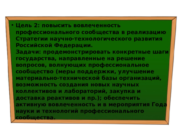 Цель 2: повысить вовлеченность профессионального сообщества в реализацию Стратегии научно-технологического развития Российской Федерации.  Задачи: продемонстрировать конкретные шаги государства, направленные на решение вопросов, волнующих профессиональное сообщество (меры поддержки, улучшение материально-технической базы организаций, возможность создания новых научных коллективов и лабораторий, закупка и доставка реактивов и пр.); обеспечить активную вовлеченность и в мероприятия Года науки и технологий профессионального сообщества. 