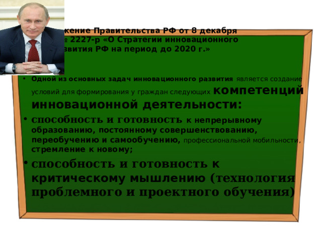 Распоряжение Правительства РФ от 8 декабря 2011 г. № 2227-р «О Стратегии инновационного развития РФ на период до 2020 г.» Одной из основных задач инновационного развития является создание условий для формирования у граждан следующих компетенций инновационной деятельности: способность и готовность к непрерывному образованию, постоянному совершенствованию, переобучению и самообучению,  профессиональной мобильности, стремление к новому; способность и готовность к критическому мышлению (технология проблемного и проектного обучения)  