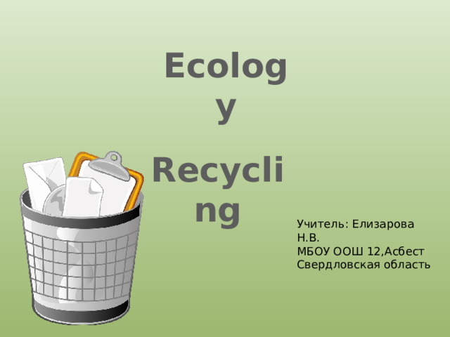 Ecology  Recycling Учитель: Елизарова Н.В. МБОУ ООШ 12,Асбест Свердловская область 