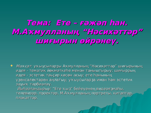 Тема: Ете – ғәжәп һан.  М.Аҡмулланың “Нәсихәттәр” шиғырын өйрәнеү.   Маҡсат : уҡыусыларҙы Аҡмулланың “Нәсихәттәр” шиғырының идея - тематик йөкмәткеһе менән таныштырыу; шиғырҙың идея - эстетик тәьҫир көсөн асыу; ете һанының үҙенсәлектәрен аңлатыу; уҡыусыларҙа иман һәм эстетик зауыҡ тәрбиәләү.  Йыһазландырыу : “Ете ҡыҙ” бейеүенең видеояҙмаһы, телевизор, проектор, М.Аҡмулланың портреты, китаптар, плакаттар.   