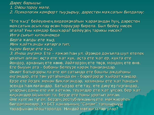 Дәрес барышы:  1. Ойоштороу мәле.  2. Психологик комфорт тыуҙырыу, дәрестен маҡсатын билдәләү :  “Ете ҡыҙ” бейеүенең видеояҙмаһын ҡарағандан һуң, дәрестен маҡсатын асыҡлау өсөн һорауҙар бирелә. Был бейеү нисек атала? Уны кемдәр башҡара? Бейеүҙең тарихы нисек?  Илгә сығып киткәнемдә  Бергә ҡалды ете ҡыҙ,  Мин ҡайтҡанды көтөргә тип,  Һүҙен бирҙе ете ҡыҙ.  3. Инеш әңгәмә. Ете – ғәжәп һан ул. Әҙәмде донъяла шул етелек уратып алған: өҫтә ете ҡат күк, аҫта ете ҡат ер, күктә ете йондоҙ, аҙнаның ете көнө, йәйғорҙоң ете төҫө, моңдоң ете өнө. Ете быуын ата – бабаны белеүҙе кәрәк һанағандар.  Әкиәт батырҙары ла ете юл сатында ете башлы аждаһаны еңгәндәр, ете төн уртаһында ен – бәрейҙәрҙе ҡыйратҡандар. Ерҙе ете йоҙаҡ менән бикләгәндәр, хазинаны ете ҡат һандыҡ эсендә һаҡлағандар. Батырҙар ете тау, ете диңгеҙ гиҙгәндәр, уларҙың даны ете илгә еткән, теүәлдәр ете ҡат үлсәп, бер ҡат киҫкәндәр.Ысынлап та, беҙҙе ете һаны уратып алған.  Әле күптән түгел, беҙҙең республиканың ете мөғжизәһен билдәләнеләр. Ул БСТ каналының “Сәләм” тапшырыуы тарафынан ойошторолдо. Ниндәй мөғжизәләр улар? 