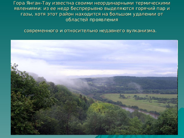 Гора Янган-Тау известна своими неординарными термическими явлениями: из ее недр беспрерывно выделяются горячий пар и газы, хотя этот район находится на большом удалении от областей проявления  современного и относительно недавнего вулканизма.  