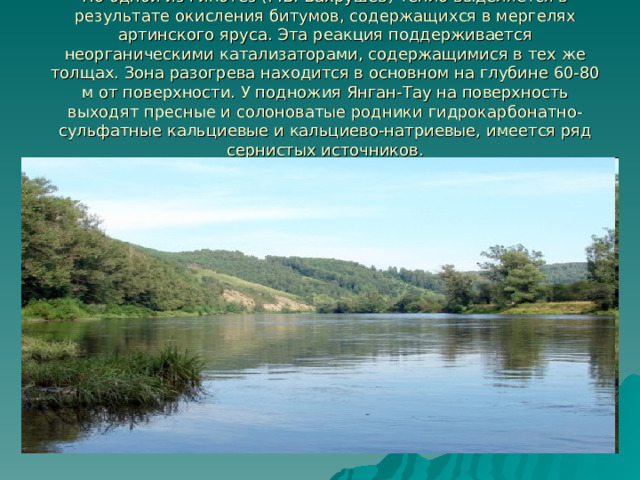 По одной из гипотез (Г.В. Вахрушев) тепло выделяется в результате окисления битумов, содержащихся в мергелях артинского яруса. Эта реакция поддерживается неорганическими катализаторами, содержащимися в тех же толщах. Зона разогрева находится в основном на глубине 60-80 м от поверхности. У подножия Янган-Тау на поверхность выходят пресные и солоноватые родники гидрокарбонатно-сульфатные кальциевые и кальциево-натриевые, имеется ряд сернистых источников. 
