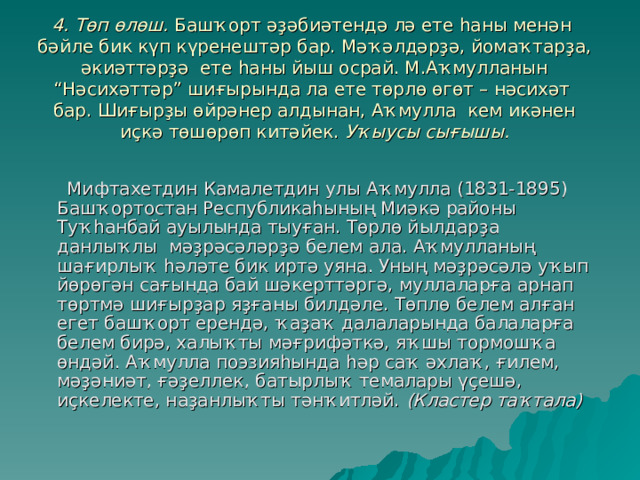 4. Төп өлөш. Башҡорт әҙәбиәтендә лә ете һаны менән бәйле бик күп күренештәр бар. Мәҡәлдәрҙә, йомаҡтарҙа, әкиәттәрҙә ете һаны йыш осрай. М.Аҡмулланын “Нәсихәттәр” шиғырында ла ете төрлө өгөт – нәсихәт бар. Шиғырҙы өйрәнер алдынан, Аҡмулла кем икәнен иҫкә төшөрөп китәйек. Уҡыусы сығышы.    Мифтахетдин Камалетдин улы Аҡмулла (1831-1895) Башҡортостан Республикаһының Миәкә районы Туҡһанбай ауылында тыуған. Төрлө йылдарҙа данлыҡлы мәҙрәсәләрҙә белем ала. Аҡмулланың шағирлыҡ һәләте бик иртә уяна. Уның мәҙрәсәлә уҡып йөрөгән сағында бай шәкерттәргә, муллаларға арнап төртмә шиғырҙар яҙғаны билдәле. Төплө белем алған егет башҡорт ерендә, ҡаҙаҡ далаларында балаларға белем бирә, халыҡты мәғрифәткә, яҡшы тормошҡа өндәй. Аҡмулла поэзияһында һәр саҡ әхлаҡ, ғилем, мәҙәниәт, ғәҙеллек, батырлыҡ темалары үҫешә, иҫкелекте, наҙанлыҡты тәнҡитләй. (Кластер таҡтала)  