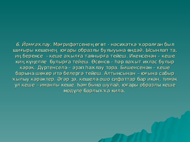 6.  Йомғаҡлау. Мәғрифәтсенең өгөт - нәсихәткә ҡоролған был шиғыры кешенең юғары образлы булыуына өндәй. Ысынлап та, иң беренсе - кеше аҡылға таянырға тейеш. Икенсенән – кеше киң күңелле булырға тейеш. Өсөнсө – һәр ваҡыт ихлас булыр кәрәк. Дүртенселә – әҙәп һаҡлау тора. Бишенсенән – кеше барына шөкөр итә белергә тейеш. Алтынсынан – юғына сабыр ҡылыу кәрәктер. Әгәр ҙә, кешелә ошо сифаттар бар икән, тимәк ул кеше – иманлы кеше. Һәм бына шулай, юғары образлы кеше модүле барлыҡҡа килә.   