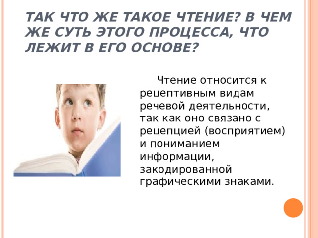 ТАК ЧТО ЖЕ ТАКОЕ ЧТЕНИЕ? В ЧЕМ ЖЕ СУТЬ ЭТОГО ПРОЦЕССА, ЧТО ЛЕЖИТ В ЕГО ОСНОВЕ?  Чтение относится к рецептивным видам речевой деятельности, так как оно связано с рецепцией (восприятием) и пониманием информации, закодированной графическими знаками. 