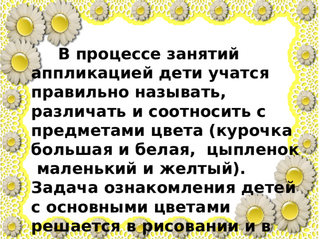  В процессе занятий аппликацией дети учатся правильно называть, различать и соотносить с предметами цвета (курочка большая и белая, цыпленок маленький и желтый). Задача ознакомления детей с основными цветами решается в рисовании и в аппликации параллельно. 