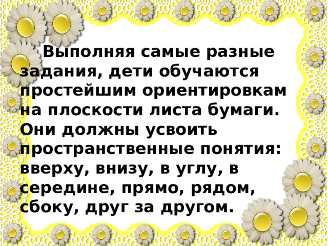  Выполняя самые разные задания, дети обучаются простейшим ориентировкам на плоскости листа бумаги. Они должны усвоить пространственные понятия: вверху, внизу, в углу, в середине, прямо, рядом, сбоку, друг за другом. 