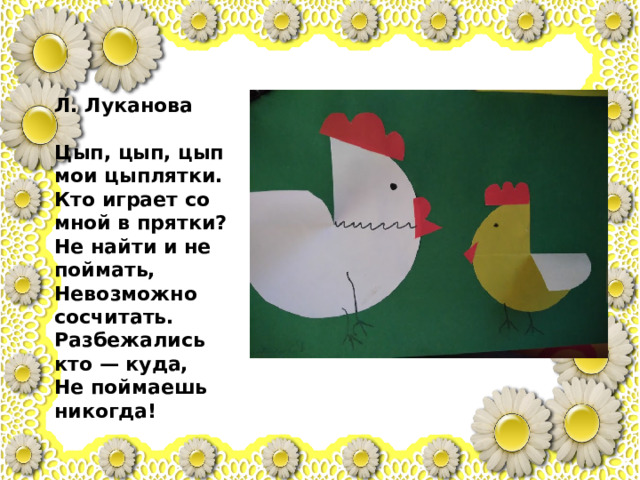 Л. Луканова   Цып, цып, цып мои цыплятки.  Кто играет со мной в прятки?  Не найти и не поймать,  Невозможно сосчитать.  Разбежались кто — куда,  Не поймаешь никогда! 