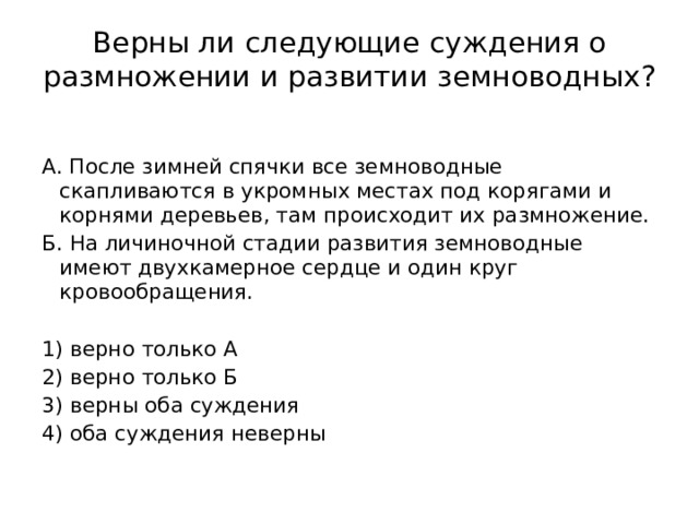 Верны ли следующие суждения о размножении и развитии земноводных?     А. После зимней спячки все земноводные скапливаются в укромных местах под корягами и корнями деревьев, там происходит их размножение. Б. На личиночной стадии развития земноводные имеют двухкамерное сердце и один круг кровообращения.   1) верно только А 2) верно только Б 3) верны оба суждения 4) оба суждения неверны 