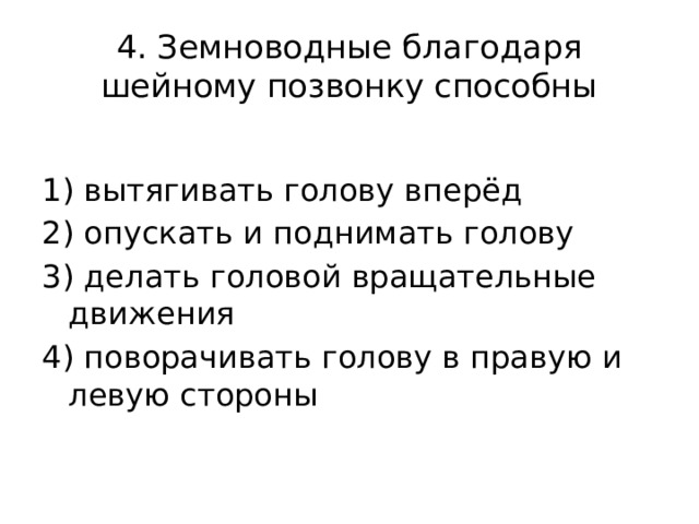 4. Земноводные благодаря шейному позвонку способны     1) вытягивать голову вперёд 2) опускать и поднимать голову 3) делать головой вращательные движения 4) поворачивать голову в правую и левую стороны 