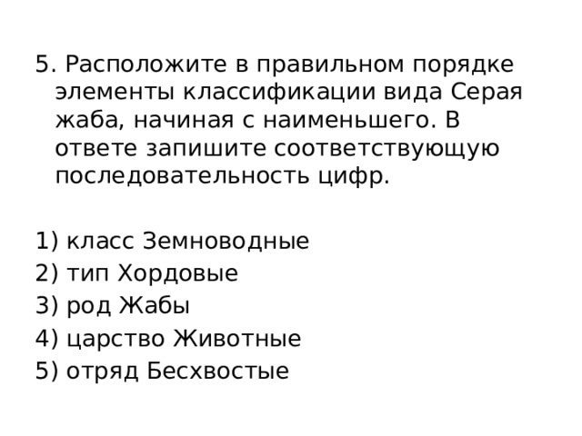 5. Расположите в правильном порядке элементы классификации вида Серая жаба, начиная с наименьшего. В ответе запишите соответствующую последовательность цифр.   1) класс Земноводные 2) тип Хордовые 3) род Жабы 4) царство Животные 5) отряд Бесхвостые 