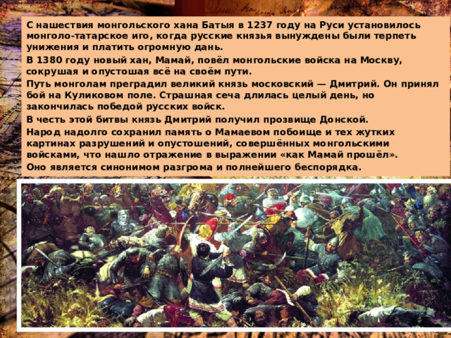 С нашествия монгольского хана Батыя в 1237 году на Руси установилось монголо-татарское иго, когда русские князья вынуждены были терпеть унижения и платить огромную дань. В 1380 году новый хан, Мамай, повёл монгольские войска на Москву, сокрушая и опустошая всё на своём пути. Путь монголам преградил великий князь московский — Дмитрий. Он принял бой на Куликовом поле. Страшная сеча длилась целый день, но закончилась победой русских войск. В честь этой битвы князь Дмитрий получил прозвище Донской. Народ надолго сохранил память о Мамаевом побоище и тех жутких картинах разрушений и опустошений, совершённых монгольскими войсками, что нашло отражение в выражении «как Мамай прошёл». Оно является синонимом разгрома и полнейшего беспорядка. 