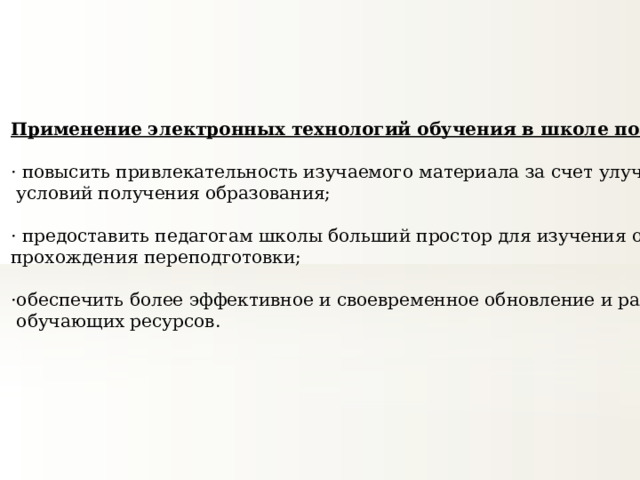 Применение электронных технологий обучения в школе позволит: · повысить привлекательность изучаемого материала за счет улучшения  условий получения образования; · предоставить педагогам школы больший простор для изучения опыта коллег и прохождения переподготовки; ·обеспечить более эффективное и своевременное обновление и распространение  обучающих ресурсов.   