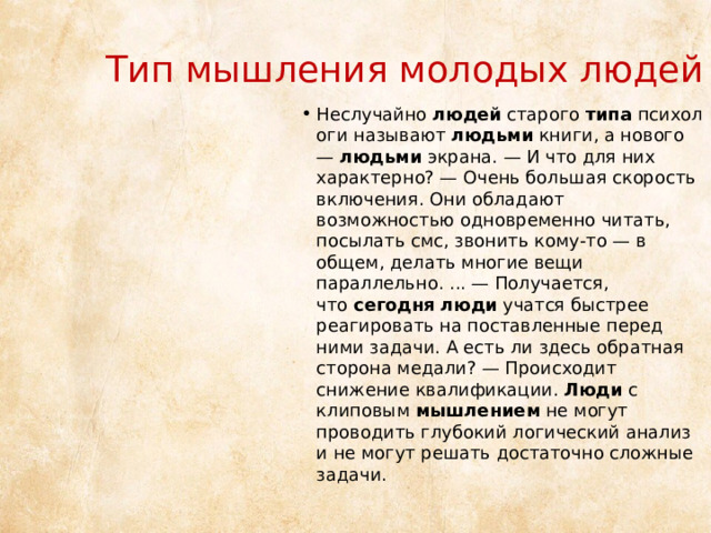 Тип мышления молодых людей Неслучайно  людей  старого  типа  психологи называют  людьми  книги, а нового —  людьми  экрана. — И что для них характерно? — Очень большая скорость включения. Они обладают возможностью одновременно читать, посылать смс, звонить кому-то — в общем, делать многие вещи параллельно. ... — Получается, что  сегодня   люди  учатся быстрее реагировать на поставленные перед ними задачи. А есть ли здесь обратная сторона медали? — Происходит снижение квалификации.  Люди  с клиповым  мышлением  не могут проводить глубокий логический анализ и не могут решать достаточно сложные задачи. 