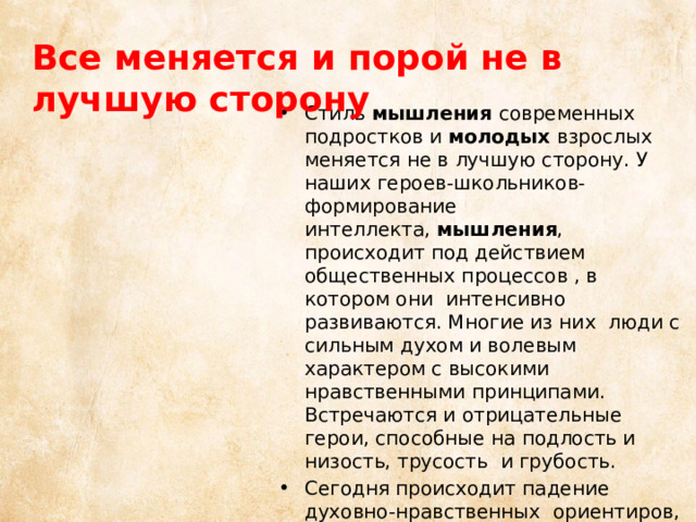 Все меняется и порой не в лучшую сторону Стиль  мышления  современных подростков и  молодых  взрослых меняется не в лучшую сторону. У наших героев-школьников- формирование интеллекта,  мышления , происходит под действием общественных процессов , в котором они интенсивно развиваются. Многие из них люди с сильным духом и волевым характером с высокими нравственными принципами. Встречаются и отрицательные герои, способные на подлость и низость, трусость и грубость. Сегодня происходит падение духовно-нравственных  ориентиров, что отрицательно сказывается на современной молодежи. 