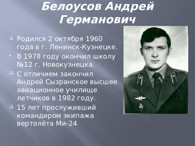 Белоусов Андрей Германович Родился 2 октября 1960 года в г. Ленинск-Кузнецке. В 1978 году окончил школу №12 г. Новокузнецка. С отличием закончил Андрей Сызранское высшее авиационное училище летчиков в 1982 году. 15 лет прослуживший командиром экипажа вертолёта Ми-24 