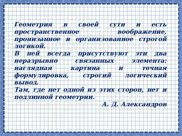 Геометрия в своей сути и есть пространственное воображение, пронизанное и организованное строгой логикой. В ней всегда присутствуют эти два неразрывно связанных элемента: наглядная картина и точная формулировка, строгий логический вывод. Там, где нет одной из этих сторон, нет и подлинной геометрии. А. Д. Александров