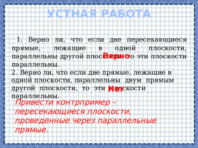 Устная работа 1. Верно ли, что если две пересекающиеся прямые, лежащие в одной плоскости, параллельны другой плоскости, то эти плоскости параллельны. Верно 2. Верно ли, что если две прямые, лежащие в одной плоскости, параллельны двум прямым другой плоскости, то эти плоскости параллельны. Нет Привести контрпример – пересекающиеся плоскости, проведенные через параллельные прямые.