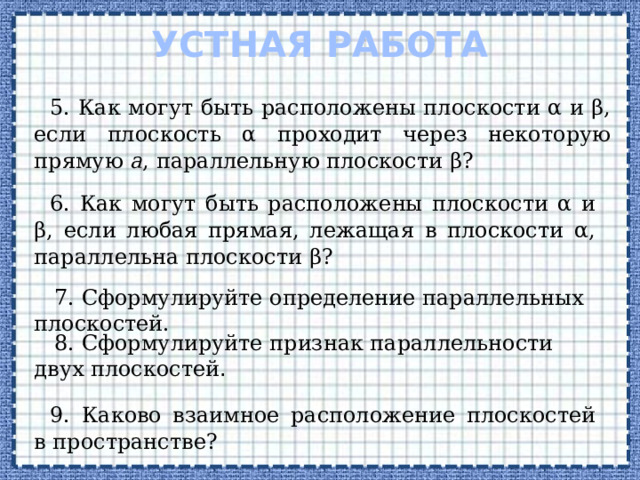 Устная работа 5. Как могут быть расположены плоскости α и β, если плоскость α проходит через некоторую прямую а , параллельную плоскости β? 6. Как могут быть расположены плоскости α и β, если любая прямая, лежащая в плоскости α, параллельна плоскости β?  7. Сформулируйте определение параллельных плоскостей.  8. Сформулируйте признак параллельности двух плоскостей . 9. Каково взаимное расположение плоскостей в пространстве?