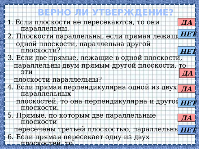 верно ли утверждение? ДА 1. Если плоскости не пересекаются, то они параллельны. 2. Плоскости параллельны, если прямая лежащая в  одной плоскости, параллельна другой плоскости? 3. Если две прямые, лежащие в одной плоскости,  параллельны двум прямым другой плоскости, то эти  плоскости параллельны? 4. Если прямая перпендикулярна одной из двух параллельных  плоскостей, то она перпендикулярна и другой плоскости. 5. Прямые, по которым две параллельные плоскости  пересечены третьей плоскостью, параллельны. 6. Если прямая пересекает одну из двух плоскостей, то  она пересекает и другую. 7. Две плоскости, параллельные третьей, параллельны. 8. Отрезки прямых, заключенные между  параллельными плоскостями, равны. НЕТ НЕТ ДА ДА НЕТ ДА НЕТ