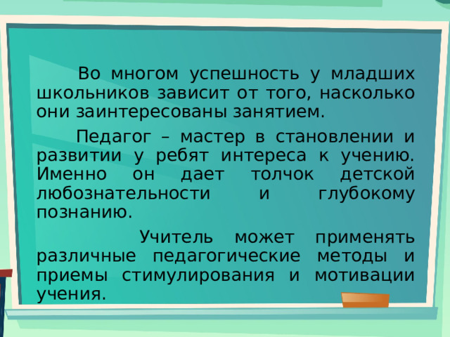  Во многом успешность у младших школьников зависит от того, насколько они заинтересованы занятием.  Педагог – мастер в становлении и развитии у ребят интереса к учению. Именно он дает толчок детской любознательности и глубокому познанию.  Учитель может применять различные педагогические методы и приемы стимулирования и мотивации учения. 