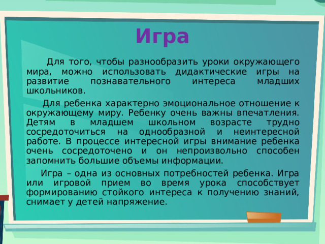 Игра  Для того, чтобы разнообразить уроки окружающего мира, можно использовать дидактические игры на развитие познавательного интереса младших школьников.  Для ребенка характерно эмоциональное отношение к окружающему миру. Ребенку очень важны впечатления. Детям в младшем школьном возрасте трудно сосредоточиться на однообразной и неинтересной работе. В процессе интересной игры внимание ребенка очень сосредоточено и он непроизвольно способен запомнить большие объемы информации.  Игра – одна из основных потребностей ребенка. Игра или игровой прием во время урока способствует формированию стойкого интереса к получению знаний, снимает у детей напряжение. 