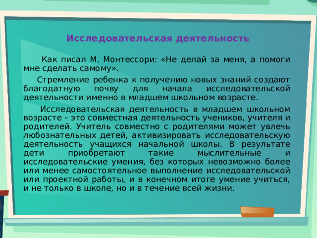 Исследовательская деятельность    Как писал М. Монтессори: «Не делай за меня, а помоги мне сделать самому».  Стремление ребенка к получению новых знаний создают благодатную почву для начала исследовательской деятельности именно в младшем школьном возрасте.  Исследовательская деятельность в младшем школьном возрасте – это совместная деятельность учеников, учителя и родителей. Учитель совместно с родителями может увлечь любознательных детей, активизировать исследовательскую деятельность учащихся начальной школы. В результате дети приобретают такие мыслительные и исследовательские умения, без которых невозможно более или менее самостоятельное выполнение исследовательской или проектной работы, и в конечном итоге умение учиться, и не только в школе, но и в течение всей жизни. 