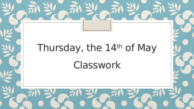 Thursday, the 14 th of May  Classwork   