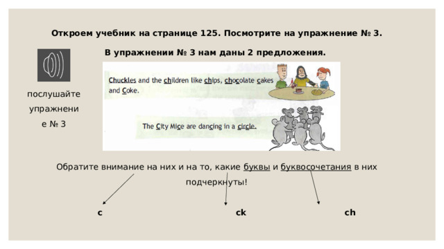 Откроем учебник на странице 125. Посмотрите на упражнение № 3. В упражнении № 3 нам даны 2 предложения. Обратите внимание на них и на то, какие буквы и буквосочетания в них подчеркнуты! послушайте упражнение № 3 с  ck  ch 