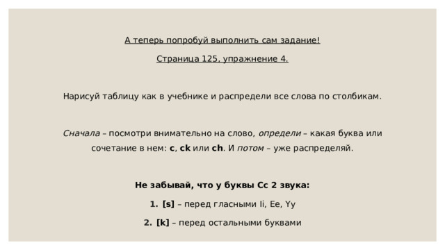 А теперь попробуй выполнить сам задание! Страница 125, упражнение 4. Нарисуй таблицу как в учебнике и распредели все слова по столбикам. Сначала – посмотри внимательно на слово, определи – какая буква или сочетание в нем: c , ck или ch . И потом – уже распределяй. Не забывай, что у буквы Сс 2 звука: [s] – перед гласными Ii, Ee, Yy [k] – перед остальными буквами 