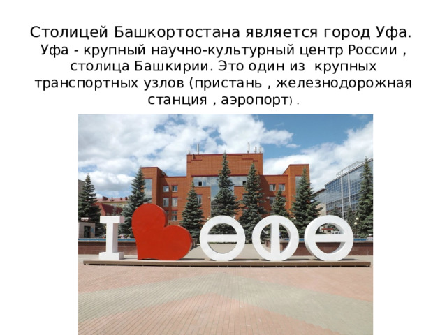 Столицей Башкортостана является город Уфа.  Уфа - крупный научно-культурный центр России , столица Башкирии. Это один из крупных транспортных узлов (пристань , железнодорожная станция , аэропорт ) . 